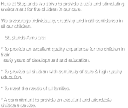 Here at Staplands we strive to provide a safe and stimulating environment for the children in our care. We encourage individuality, creativity and instil confidence in all our children. Staplands Aims are: * To provide an excellent quality experience for the children in their early years of development and education. * To provide all children with continuity of care & high quality education. * To meet the needs of all families. * A commitment to provide an excellent and affordable childcare service.